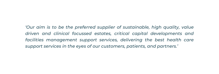 Our aim is to be the preferred supplier of sustainable high quality value driven and clinical focussed estates critical capital developments and facilities management support services delivering the best health care support services in the eyes of our customers patients and partners