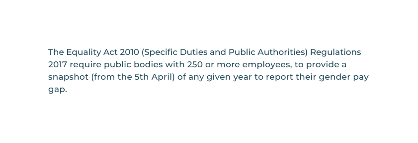 The Equality Act 2010 Specific Duties and Public Authorities Regulations 2017 require public bodies with 250 or more employees to provide a snapshot from the 5th April of any given year to report their gender pay gap